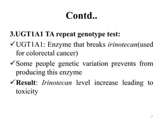 Contd..
3.UGT1A1 TA repeat genotype test:
UGT1A1: Enzyme that breaks irinotecan(used
for colorectal cancer)
Some people genetic variation prevents from
producing this enzyme
Result: Irinotecan level increase leading to
toxicity
17
 