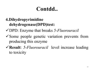 Contdd..
4.Dihydropyrimidine
dehydrogenase(DPD)test:
DPD: Enzyme that breaks 5-Fluorouracil
Some people genetic variation prevents from
producing this enzyme
Result: 5-Fluorouracil level increase leading
to toxicity
18
 