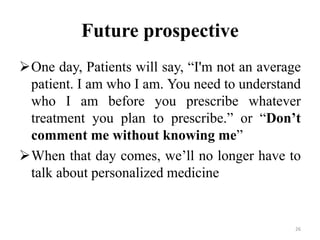 Future prospective
One day, Patients will say, “I'm not an average
patient. I am who I am. You need to understand
who I am before you prescribe whatever
treatment you plan to prescribe.” or “Don’t
comment me without knowing me”
When that day comes, we’ll no longer have to
talk about personalized medicine
26
 