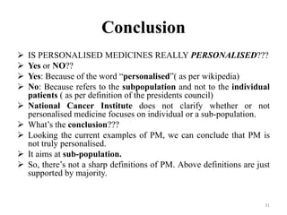 Conclusion
 IS PERSONALISED MEDICINES REALLY PERSONALISED???
 Yes or NO??
 Yes: Because of the word “personalised”( as per wikipedia)
 No: Because refers to the subpopulation and not to the individual
patients ( as per definition of the presidents council)
 National Cancer Institute does not clarify whether or not
personalised medicine focuses on individual or a sub-population.
 What’s the conclusion???
 Looking the current examples of PM, we can conclude that PM is
not truly personalised.
 It aims at sub-population.
 So, there’s not a sharp definitions of PM. Above definitions are just
supported by majority.
31
 