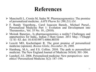 References
 Mancinelli L, Cronin M, Sadee W. Pharmacogenomics: The promise
of personalized medicine. AAPS Pharm Sci 200;2(1):E4.
 F. Randy Vogenberg., Carol Isaacson Barash., Michael Pursel.,
Personalized Medicine Part 1: Evolution and Development into
Theranostics., Vol. 35 No. 10., (2010).
 Moinak Banerjee., Is pharmacogenomics a reality? Challenges and
oppurtunities for India., Indian J Hum Genet. 2011 May; 17(Suppl
1): S1–S3. doi: 10.4103/0971-6866.80350
 Leavitt MO, Kucherlapati R. The great promise of personalized
medicine (opinion). Boston Globe, December 26, 2008.
 Hamburg, M.A., and F.S. Collins. 2010. The path to personalized
medicine. The New England Journal of Medicine 363(4): 301–304.
 Lunshof, J.E. 2006. Personalized medicine: New perspectives– new
ethics? Personalized Medicine 3(2): 187–194.
32
 