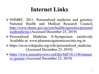 Internet Links
 NHMRC. 2011. Personalised medicine and genetics.
National Health and Medical Research Council,
http://www.nhmrc.gov.au/you/health/egenetics/personal
isedmedicine.(Accessed December 25, 2019)
 Personalized Medicine E-Symposium (archived).
Available at: www.pharmacogenomicsociety.org.in
 https://en.m.wikipedia.org/wiki/personalised_medicine
[Accessed December 23, 2019]
 https://www.annualreviews.ord/doi/full/10.1146/annuar
ev-genom (Accessed December 23, 2019)
33
 