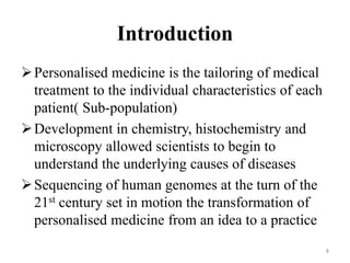 Introduction
Personalised medicine is the tailoring of medical
treatment to the individual characteristics of each
patient( Sub-population)
Development in chemistry, histochemistry and
microscopy allowed scientists to begin to
understand the underlying causes of diseases
Sequencing of human genomes at the turn of the
21st century set in motion the transformation of
personalised medicine from an idea to a practice
8
 