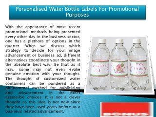 Personalised Water Bottle Labels For Promotional
Purposes
With the appearance of most recent
promotional methods being presented
every other day in the business sector,
one has a plethora of options in the
quarter. When we discuss which
strategy to decide for your image
advancement or business ad, different
alternatives coordinate your thought in
the absolute best way. Be that as it
may, some may not even evoke
genuine emotion with your thought.
The thought of customized water
containers can be pondered as a
phenomenal method for publicizing
and advancement in the other
accessible choices. It is not a clever
thought as this idea is not new since
they have been used years before as a
business related advancement.
 
