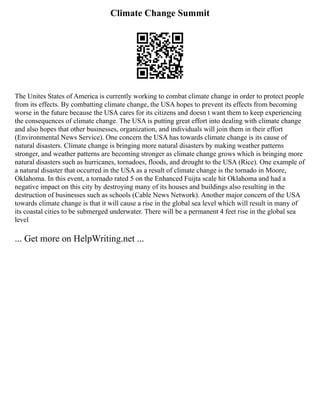Climate Change Summit
The Unites States of America is currently working to combat climate change in order to protect people
from its effects. By combatting climate change, the USA hopes to prevent its effects from becoming
worse in the future because the USA cares for its citizens and doesn t want them to keep experiencing
the consequences of climate change. The USA is putting great effort into dealing with climate change
and also hopes that other businesses, organization, and individuals will join them in their effort
(Environmental News Service). One concern the USA has towards climate change is its cause of
natural disasters. Climate change is bringing more natural disasters by making weather patterns
stronger, and weather patterns are becoming stronger as climate change grows which is bringing more
natural disasters such as hurricanes, tornadoes, floods, and drought to the USA (Rice). One example of
a natural disaster that occurred in the USA as a result of climate change is the tornado in Moore,
Oklahoma. In this event, a tornado rated 5 on the Enhanced Fuijta scale hit Oklahoma and had a
negative impact on this city by destroying many of its houses and buildings also resulting in the
destruction of businesses such as schools (Cable News Network). Another major concern of the USA
towards climate change is that it will cause a rise in the global sea level which will result in many of
its coastal cities to be submerged underwater. There will be a permanent 4 feet rise in the global sea
level
... Get more on HelpWriting.net ...
 