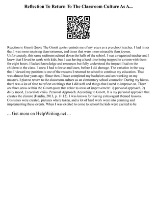 Reflection To Return To The Classroom Culture As A...
Reaction to Ginott Quote The Ginott quote reminds me of my years as a preschool teacher. I had times
that I was more inspiring than torturous, and times that were more miserable than joyous.
Unfortunately, this same sediment echoed down the halls of the school. I was a requested teacher and I
knew that I loved to work with kids, but I was having a hard time being trapped in a room with them
for eight hours. I lacked knowledge and resources but fully understood the impact I had on the
children in the class. I knew I had to leave and learn, before I did damage. The variation in the way
that I viewed my position is one of the reasons I returned to school to continue my education. That
was almost four years ago. Since then, I have completed my bachelors and am working on my
masters. I plan to return to the classroom culture as an elementary school counselor. During my hiatus,
there was a lot of time to reflect on things that I did well and things that I need to improve on. There
are three areas within the Ginott quote that relate to areas of improvement: 1) personal approach, 2)
daily mood, 3) escalate crisis. Personal Approach. According to Ginott, It is my personal approach that
creates the climate (Hardin, 2013, p. 11 12). I was known for having extravagant themed lessons.
Costumes were created, pictures where taken, and a lot of hard work went into planning and
implementing these events. When I was excited to come to school the kids were excited to be
... Get more on HelpWriting.net ...
 