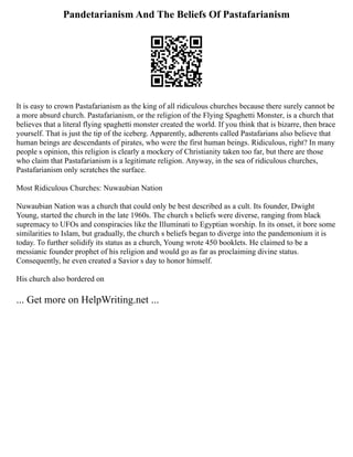 Pandetarianism And The Beliefs Of Pastafarianism
It is easy to crown Pastafarianism as the king of all ridiculous churches because there surely cannot be
a more absurd church. Pastafarianism, or the religion of the Flying Spaghetti Monster, is a church that
believes that a literal flying spaghetti monster created the world. If you think that is bizarre, then brace
yourself. That is just the tip of the iceberg. Apparently, adherents called Pastafarians also believe that
human beings are descendants of pirates, who were the first human beings. Ridiculous, right? In many
people s opinion, this religion is clearly a mockery of Christianity taken too far, but there are those
who claim that Pastafarianism is a legitimate religion. Anyway, in the sea of ridiculous churches,
Pastafarianism only scratches the surface.
Most Ridiculous Churches: Nuwaubian Nation
Nuwaubian Nation was a church that could only be best described as a cult. Its founder, Dwight
Young, started the church in the late 1960s. The church s beliefs were diverse, ranging from black
supremacy to UFOs and conspiracies like the Illuminati to Egyptian worship. In its onset, it bore some
similarities to Islam, but gradually, the church s beliefs began to diverge into the pandemonium it is
today. To further solidify its status as a church, Young wrote 450 booklets. He claimed to be a
messianic founder prophet of his religion and would go as far as proclaiming divine status.
Consequently, he even created a Savior s day to honor himself.
His church also bordered on
... Get more on HelpWriting.net ...
 