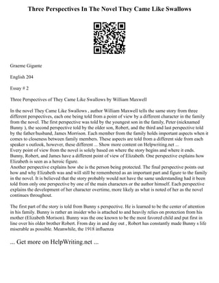 Three Perspectives In The Novel They Came Like Swallows
Graeme Gigante
English 204
Essay # 2
Three Perspectives of They Came Like Swallows by William Maxwell
In the novel They Came Like Swallows , author William Maxwell tells the same story from three
different perspectives, each one being told from a point of view by a different character in the family
from the novel. The first perspective was told by the youngest son in the family, Peter (nicknamed
Bunny ), the second perspective told by the older son, Robert, and the third and last perspective told
by the father/husband, James Morrison. Each member from the family holds important aspects when it
comes to closeness between family members. These aspects are told from a different side from each
speaker s outlook, however, these different ... Show more content on Helpwriting.net ...
Every point of view from the novel is solely based on where the story begins and where it ends.
Bunny, Robert, and James have a different point of view of Elizabeth. One perspective explains how
Elizabeth is seen as a heroic figure.
Another perspective explains how she is the person being protected. The final perspective points out
how and why Elizabeth was and will still be remembered as an important part and figure to the family
in the novel. It is believed that the story probably would not have the same understanding had it been
told from only one perspective by one of the main characters or the author himself. Each perspective
explains the development of her character overtime, more likely as what is noted of her as the novel
continues throughout.
The first part of the story is told from Bunny s perspective. He is learned to be the center of attention
in his family. Bunny is rather an insider who is attached to and heavily relies on protection from his
mother (Elizabeth Morison). Bunny was the one known to be the most favored child and put first in
line over his older brother Robert. From day in and day out , Robert has constantly made Bunny s life
miserable as possible. Meanwhile, the 1918 influenza
... Get more on HelpWriting.net ...
 
