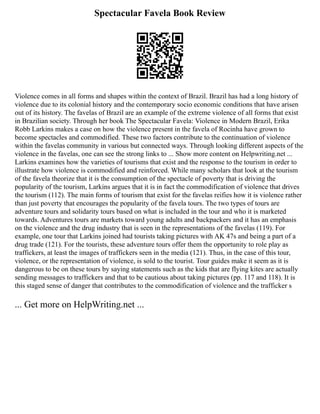 Spectacular Favela Book Review
Violence comes in all forms and shapes within the context of Brazil. Brazil has had a long history of
violence due to its colonial history and the contemporary socio economic conditions that have arisen
out of its history. The favelas of Brazil are an example of the extreme violence of all forms that exist
in Brazilian society. Through her book The Spectacular Favela: Violence in Modern Brazil, Erika
Robb Larkins makes a case on how the violence present in the favela of Rocinha have grown to
become spectacles and commodified. These two factors contribute to the continuation of violence
within the favelas community in various but connected ways. Through looking different aspects of the
violence in the favelas, one can see the strong links to ... Show more content on Helpwriting.net ...
Larkins examines how the varieties of tourisms that exist and the response to the tourism in order to
illustrate how violence is commodified and reinforced. While many scholars that look at the tourism
of the favela theorize that it is the consumption of the spectacle of poverty that is driving the
popularity of the tourism, Larkins argues that it is in fact the commodification of violence that drives
the tourism (112). The main forms of tourism that exist for the favelas reifies how it is violence rather
than just poverty that encourages the popularity of the favela tours. The two types of tours are
adventure tours and solidarity tours based on what is included in the tour and who it is marketed
towards. Adventures tours are markets toward young adults and backpackers and it has an emphasis
on the violence and the drug industry that is seen in the representations of the favelas (119). For
example, one tour that Larkins joined had tourists taking pictures with AK 47s and being a part of a
drug trade (121). For the tourists, these adventure tours offer them the opportunity to role play as
traffickers, at least the images of traffickers seen in the media (121). Thus, in the case of this tour,
violence, or the representation of violence, is sold to the tourist. Tour guides make it seem as it is
dangerous to be on these tours by saying statements such as the kids that are flying kites are actually
sending messages to traffickers and that to be cautious about taking pictures (pp. 117 and 118). It is
this staged sense of danger that contributes to the commodification of violence and the trafficker s
... Get more on HelpWriting.net ...
 
