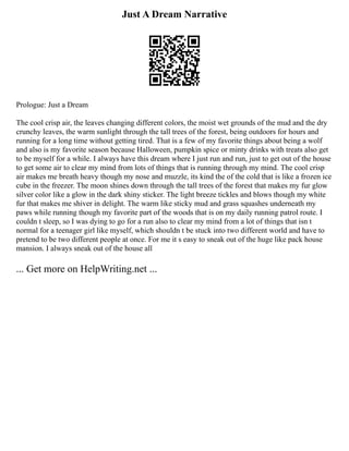 Just A Dream Narrative
Prologue: Just a Dream
The cool crisp air, the leaves changing different colors, the moist wet grounds of the mud and the dry
crunchy leaves, the warm sunlight through the tall trees of the forest, being outdoors for hours and
running for a long time without getting tired. That is a few of my favorite things about being a wolf
and also is my favorite season because Halloween, pumpkin spice or minty drinks with treats also get
to be myself for a while. I always have this dream where I just run and run, just to get out of the house
to get some air to clear my mind from lots of things that is running through my mind. The cool crisp
air makes me breath heavy though my nose and muzzle, its kind the of the cold that is like a frozen ice
cube in the freezer. The moon shines down through the tall trees of the forest that makes my fur glow
silver color like a glow in the dark shiny sticker. The light breeze tickles and blows though my white
fur that makes me shiver in delight. The warm like sticky mud and grass squashes underneath my
paws while running though my favorite part of the woods that is on my daily running patrol route. I
couldn t sleep, so I was dying to go for a run also to clear my mind from a lot of things that isn t
normal for a teenager girl like myself, which shouldn t be stuck into two different world and have to
pretend to be two different people at once. For me it s easy to sneak out of the huge like pack house
mansion. I always sneak out of the house all
... Get more on HelpWriting.net ...
 