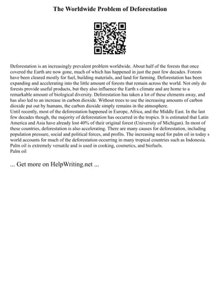 The Worldwide Problem of Deforestation
Deforestation is an increasingly prevalent problem worldwide. About half of the forests that once
covered the Earth are now gone, much of which has happened in just the past few decades. Forests
have been cleared mostly for fuel, building materials, and land for farming. Deforestation has been
expanding and accelerating into the little amount of forests that remain across the world. Not only do
forests provide useful products, but they also influence the Earth s climate and are home to a
remarkable amount of biological diversity. Deforestation has taken a lot of these elements away, and
has also led to an increase in carbon dioxide. Without trees to use the increasing amounts of carbon
dioxide put out by humans, the carbon dioxide simply remains in the atmosphere.
Until recently, most of the deforestation happened in Europe, Africa, and the Middle East. In the last
few decades though, the majority of deforestation has occurred in the tropics. It is estimated that Latin
America and Asia have already lost 40% of their original forest (University of Michigan). In most of
these countries, deforestation is also accelerating. There are many causes for deforestation, including
population pressure, social and political forces, and profits. The increasing need for palm oil in today s
world accounts for much of the deforestation occurring in many tropical countries such as Indonesia.
Palm oil is extremely versatile and is used in cooking, cosmetics, and biofuels.
Palm oil
... Get more on HelpWriting.net ...
 