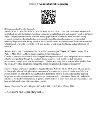 Crossfit Annotated Bibliography
Bibliography for Crossfit Research
Source: What Is CrossFit? What Is CrossFit. Web. 15 Mar. 2016. . This link talks about what crossfit
is all about, an activity that incorporates gymnastics, weightlifting, and high intensity work in different
forms. Greg Glassman founded this now widely popular form of exercise when he was a young
gymnast. Crossfit s official definition is constantly varied functional movements preformed at
relatively high intensities. In my research, I will use this to talk about how crossfit was discovered and
what the goal of crossfit is overall. I will also use this to talk about the history and development of
crossfit.
Source: Blake, Jack. The Power of the CrossFit Community | BOXROX. BOXROX. 20 Jan. 2014.
Web. 15 Mar. 2016. . ... Show more content on Helpwriting.net ...
Crossfit is a unique environment were competitors congratulate each other and provide motivation to
other to keep pushing through the workout. In my research, I will use this to talk about the
environment crossfit gyms provide to athletes. I plan on also using this to provide what it is like from
the prospective of an athlete that notices the impact the community makes on the activity.
Source: Fitness. Exercise: 7 Benefits of Regular Physical Activity. 5 Feb. 2014. Web. 15 Mar. 2016. .
In this article, Mayo Clinic gives short examples of how exercise in general can be beneficial to a
person. It talks not only about physical benefits, but mental benefit. It also addresses that exercise
helps improve sleep patterns and boosts energy. In my research, I plan to use this article, and similar
articles, to really show that exercise in general improves lives in more ways than just physically. I also
hope to find articles that talk more about crossfit.
Source: Origins of CrossFit. Origins of CrossFit. 9 Oct. 2012. Web. 15 Mar. 2016.
... Get more on HelpWriting.net ...
 