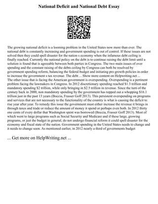 National Deficit and National Debt Essay
The growing national deficit is a looming problem in the United States now more than ever. The
national debt is constantly increasing and government spending is out of control. If these issues are not
solved then they could spell disaster for the nation s economy when the infamous debt ceiling is
finally reached. Currently the national policy on the debt is to continue raising the debt limit until a
solution is found that is agreeable between both parties in Congress. The two main issues of over
spending and the constant raising of the debts ceiling by Congress can both be resolved by
government spending reform, balancing the federal budget and initiating pro growth policies in order
to increase the government s tax revenue. The debt ... Show more content on Helpwriting.net ...
The other issue that is facing the American government is overspending. Overspending is a pertinent
problem facing the lawmakers in Congress. In 2012 discretionary spending reached $1.3 trillion and
mandatory spending $2 trillion, while only bringing in $2.5 trillion in revenue. Since the turn of the
century back in 2000, non mandatory spending by the government has topped out a whopping $16.1
trillion just in the past 13 years (Boccia, Frasser Goff 2013). This persistent overspending on programs
and services that are not necessary to the functionality of the country is what is causing the deficit to
rise year after year. To remedy this issue the government must either increase the revenue it brings in
through taxes and trade or reduce the amount of money it spend or perhaps even both. In 2012 thirty
one cents of every dollar that Washington spent was borrowed (Boccia, Frasser Goff 2013). Most of
which went to large programs such as Social Security and Medicare and if these large, growing
programs, or just the budget in general, do not undergo financial reform it could spell disaster for the
economy and fiscal state of the nation. Government spending in the United States needs to change and
it needs to change soon. As mentioned earlier, in 2012 nearly a third of governments budget
... Get more on HelpWriting.net ...
 