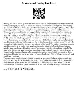 Sensorineural Hearing Loss Essay
Hearing loss can be caused by many different causes, some of which can be successfully treated with
medicine or surgery, depending on the disease process. Sensorioneural hearing loss is when hearing
loss is due to problems of the inner ear, also known as nerve related hearing loss (ASHA, 2015). There
are two types of sensorineural hearing loss: congenital and acquired sensorineural hearing loss.
Congenital sensorineural hearing loss happens during pregnancy. Some causes include prematurity,
maternal diabetes, lack of oxygen during birth, genetics, and diseases passed from the mother to the
child in the womb, such as rubella. Acquired sensorineural hearing loss occurs after birth (Clason,
2015). Causes can include, aging, noise, disease and ... Show more content on Helpwriting.net ...
The cochlea contains thousands of outer and inner hair cells that transduce the mechanical energy of
sound into electrical energy and then deliver that electrical energy to the auditory nerve. The hair cells
provide information about the frequency and intensity of the sound. The auditory nerve then transmits
sound information to the brain, where a variety of complex pathways help us decipher what was
actually heard (Jacob, n.d.). Therefore, much of hearing as we perceive it is under the control of the
brain rather than the ear. Most commonly, sensorineural hearing loss is caused by hair cell damage in
the cochlea, but it can also be caused by damage to the auditory nerve. Like it was described above,
sensorineural hearing loss can have a variety of causes (Jacob, n.d.). A lot of different causes will lead
to different symptoms.
These symptoms include trouble following group conversations, muffled conversation sounds, and
dizziness. Also, inability to hear well when there s a lot of background noise, difficulty hearing high
pitched sounds, balance problems, and tinnitus (Falck, 2017). Moreover, some symptoms are not
distinct enough. Some of the symptoms to watch for are listed below by Hearing Aid HealthCare
... Get more on HelpWriting.net ...
 