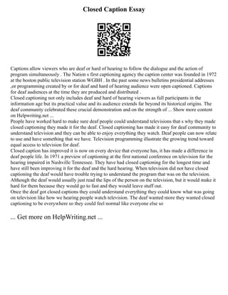 Closed Caption Essay
Captions allow viewers who are deaf or hard of hearing to follow the dialogue and the action of
program simultaneously . The Nation s first captioning agency the caption center was founded in 1972
at the boston public television station WGBH . In the past some news bulletins presidential addresses
,or programming created by or for deaf and hard of hearing audience were open captioned. Captions
for deaf audiences at the time they are produced and distributed .
Closed captioning not only includes deaf and hard of hearing viewers as full participants in the
information age but its practical value and its audience extends far beyond its historical origins. The
deaf community celebrated these crucial demonstration and on the strength of ... Show more content
on Helpwriting.net ...
People have worked hard to make sure deaf people could understand televisions that s why they made
closed captioning they made it for the deaf. Closed captioning has made it easy for deaf community to
understand television and they can be able to enjoy everything they watch. Deaf people can now relate
to use and have something that we have. Television programming illustrate the growing trend toward
equal access to television for deaf.
Closed caption has improved it is now on every device that everyone has, it has made a difference in
deaf people life. In 1971 a preview of captioning at the first national conference on television for the
hearing impaired in Nashville Tennessee. They have had closed captioning for the longest time and
have still been improving it for the deaf and the hard hearing. When television did not have closed
captioning the deaf would have trouble trying to understand the program that was on the television.
Although the deaf would usually just read the lips of the person on the television, but it would make it
hard for them because they would go to fast and they would leave stuff out.
Once the deaf got closed captions they could understand everything they could know what was going
on television like how we hearing people watch television. The deaf wanted more they wanted closed
captioning to be everywhere so they could feel normal like everyone else so
... Get more on HelpWriting.net ...
 