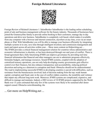Foreign Related Literatures
Foreign Review of Related Literatures 1. SalonBooker SalonBooker is the leading online scheduling,
point of sale and business management software for the beauty industry. Thousands of businesses have
joined the GramercyOne family to provide online booking to their customers, manage day to day
operations and drive new business. SalonBooker is completely web based, which makes it available
from any computer with a browser and internet connection, anywhere at any time, even via an smart
phone or iPad. With SalonBooker you will be able to manage your business efficiently by integrating
multiple systems in to one, save time through intelligent inventory and commission management and
track and report across all activities within your ... Show more content on Helpwriting.net ...
The IFMIS provides a critical financial management solution for countries whose administrative and
economic infrastructure is obsolete, or has been destroyed through war and years of conflict. There is
broad agreement that a fully functioning IFMIS can improve governance by providing real time
financial information that financial and other managers can use to administer programs effectively,
formulate budgets, and manage resources. Sound IFMIS systems, coupled with the adoption of
centralized treasury operations, can not only help developing country governments gain effective
control over their finances, but also enhance transparency and accountability, reducing political
discretion and acting as a deterrent to corruption and fraud. Obstacles should not be underestimated.
The road to implementing successful IFMIS in developing countries is paved with difficulties, such as
resistance from the bureaucracies involved; lack of decision making from the top; weak human
capital; corruption and fraud; and, in the case of conflict ridden countries, the instability and violence
that impair any efficient long term work. Moreover, IFMIS systems are complicated, expensive, and
difficult to manage and maintain. Indeed, a 2003 review of 34 IFMIS projects supported by the World
Bank over 15 years estimated that only few of the systems were likely to be sustained after donor
support ceased. Obstacles notwithstanding, the
... Get more on HelpWriting.net ...
 