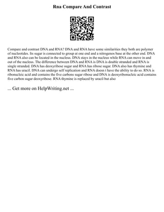 Rna Compare And Contrast
Compare and contrast DNA and RNA? DNA and RNA have some similarities they both are polymer
of nucleotides. Its sugar is connected to group at one end and a nitrogenos base at the other end. DNA
and RNA also can be located in the nucleus. DNA stays in the nucleus while RNA can move in and
out of the nucleus. The difference between DNA and RNA is DNA is double stranded and RNA is
single stranded. DNA has deoxyribose sugar and RNA has ribose sugar. DNA also has thymine and
RNA has uracil. DNA can undergo self replication and RNA doesn t have the ability to do so. RNA is
ribonucleic acid and contains the five carbons sugar ribose and DNA is deoxyribonucleic acid contains
five carbon sugar deoxyribose. RNA thymine is replaced by uracil but also
... Get more on HelpWriting.net ...
 