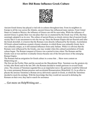 How Did Rome Influence Greek Culture
Ancient Greek history has played a vital role in cultures throughout time. From its neighbors in
Europe to all the way across the Atlantic, ancient Greece has influenced many nations. From United
States to Canada to Mexico, the influence of Greece can still be seen today. While the influence of
ancient Greece is grand, there was one place that was so enamored by the Greek way of life, that they
seemingly adopted it as its own. The culture of ancient Rome so closely mirrors that of ancient Greek
society that it is not uncommon to mix the two up. Since the Roman Empire did not flourish until after
the Greek downfall, it is known that the Romans were directly influenced by the Greeks. Assimilation
Of Greek cultural traditions created a bizarre situation, in which Rome was culturally Greek, but it
was culturally unique, as it still retained influences from early Italians. While it is obvious that the
Romans were influenced by the Greeks, one may wonder when this cultural assimilation of Greek
culture began. The Roman conquest of Greece was a period in time where The Romans and the
Greeks were at war and how eventually Greece became one of the first provinces of the emerging
Roman Empire.
The Romans had an emigration for Greek culture in a sense that ... Show more content on
Helpwriting.net ...
The first are the Pyrrhic Wars and the second are the Macedonian Wars. Tarentum was the greatest city
in Italy after Rome and in the late 280 s the Romans decided to install garrisons in several Greek
cities. The citizens of Tarentum regarded this as an imperialist move: the garrisons would be followed
by a more permanent Roman presence and accelerated Romanization (Waterfield 12). In an effort to
placate the anxious Tarentines a Roman envoy delivered a speech in Greek, to which the Tarentines
decided to mock his mishaps. With the knowledge that they would not succeed in defeating the
Romans on their own, they had to search for assistance
... Get more on HelpWriting.net ...
 
