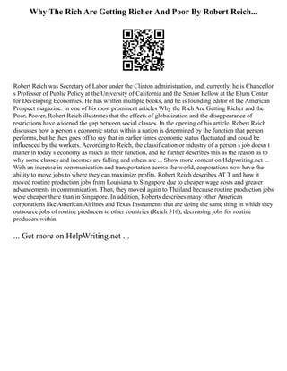 Why The Rich Are Getting Richer And Poor By Robert Reich...
Robert Reich was Secretary of Labor under the Clinton administration, and, currently, he is Chancellor
s Professor of Public Policy at the University of California and the Senior Fellow at the Blum Center
for Developing Economies. He has written multiple books, and he is founding editor of the American
Prospect magazine. In one of his most prominent articles Why the Rich Are Getting Richer and the
Poor, Poorer, Robert Reich illustrates that the effects of globalization and the disappearance of
restrictions have widened the gap between social classes. In the opening of his article, Robert Reich
discusses how a person s economic status within a nation is determined by the function that person
performs, but he then goes off to say that in earlier times economic status fluctuated and could be
influenced by the workers. According to Reich, the classification or industry of a person s job doesn t
matter in today s economy as much as their function, and he further describes this as the reason as to
why some classes and incomes are falling and others are ... Show more content on Helpwriting.net ...
With an increase in communication and transportation across the world, corporations now have the
ability to move jobs to where they can maximize profits. Robert Reich describes AT T and how it
moved routine production jobs from Louisiana to Singapore due to cheaper wage costs and greater
advancements in communication. Then, they moved again to Thailand because routine production jobs
were cheaper there than in Singapore. In addition, Roberts describes many other American
corporations like American Airlines and Texas Instruments that are doing the same thing in which they
outsource jobs of routine producers to other countries (Reich 516), decreasing jobs for routine
producers within
... Get more on HelpWriting.net ...
 