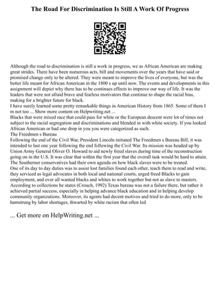 The Road For Discrimination Is Still A Work Of Progress
Although the road to discrimination is still a work in progress, we as African American are making
great strides. There have been numerous acts, bill and movements over the years that have said or
promised change only to be altered. They were meant to improve the lives of everyone, but was the
better life meant for African American in the 1800 s up until now. The events and developments in this
assignment will depict why there has to be continues effects to improve our way of life. It was the
leaders that were not afraid brave and fearless motivators that continue to shape the racial bias,
making for a brighter future for black.
I have surely learned some pretty remarkable things in American History from 1865. Some of them I
m not too ... Show more content on Helpwriting.net ...
Blacks that were mixed race that could pass for white or the European descent were lot of times not
subject to the racial segregation and discriminations and blended in with white society. If you looked
African American or had one drop in you you were categorized as such.
The Freedmen s Bureau
Following the end of the Civil War, President Lincoln initiated The Freedmen s Bureau Bill; it was
intended to last one year following the end following the Civil War. Its mission was headed up by
Union Army General Oliver O. Howard to aid newly freed slaves during time of the reconstruction
going on in the U.S. It was clear that within the first year that the overall task would be hard to attain.
The Southerner conservatives had their own agenda on how black slaves were to be treated.
One of its day to day duties was to assist lost families found each other, teach them to read and write,
they serviced as legal advocates in both local and national courts, urged freed Blacks to gain
employment, and over all wanted blacks and whites to work together but not as slave to masters.
According to collections he states (Crouch, 1992) Texas bureau was not a failure there, but rather it
achieved partial success, especially in helping advance black education and in helping develop
community organizations. Moreover, its agents had decent motives and tried to do more, only to be
hamstrung by labor shortages, thwarted by white racism that often led
... Get more on HelpWriting.net ...
 