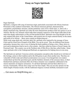 Essay on Negro Spirituals
Negro Spirituals
Spirituals, a religious folk song of American origin, particularly associated with African American
Protestants of the southern United States. The African American spiritual, characterized by
syncopation, polyrhythmic structure, and the pentatonic scale of five whole tones, is, above all, a
deeply emotional song. Spirituals are really the most characteristic product of the race genius as yet in
America. But the very elements which make them uniquely expressive of the Negro make them at the
same time deeply representative of the soil that produced them. Spirituals were long thought to be the
only original folk music of the United States, and research into its origin centered mainly on the nature
and extent of its African ... Show more content on Helpwriting.net ...
While work songs dealt only with their daily life, spirituals were inspired by the message of Jesus
Christ and his Good News (Gospel) of the Bible, You can be saved . They are different from hymns
and psalms, because they were a way of sharing the hard condition of being a slave. Many slaves in
town and in plantations tried to run to a free country , that they called my home or Sweet Canaan, the
Promised Land . This country was on the Northern side of Ohio River, that they called Jordan . Some
negro spirituals refer to the Underground Railroad, an organization for helping slaves to run away.
The Spirituals are spiritual. Conscious artistry and popular conception alike should never rob them of
this heritage, untrue to their tradition and to the folk genius to give them another tone. That they are
vulnerable of both crude and refined secularization is no excuse. Even though their own makers
worked them up from the quot;shout quot; and the rhythmic elements of the sensuous dance, in their
finished form and basic emotional effect all of these elements were completely sublimated in the
sincere intensities of religious seriousness. To call them Spirituals and treat them otherwise is a
travesty. Emotionally, African slave songs were far from simple. They are not only spread over the
whole length of human moods, with the traditional religious overtone skillfully insinuated in each
... Get more on HelpWriting.net ...
 