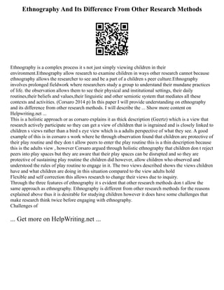 Ethnography And Its Difference From Other Research Methods
Ethnography is a complex process it s not just simply viewing children in their
environment.Ethnography allow research to examine children in ways other research cannot because
ethnography allows the researcher to see and be a part of a children s peer culture.Ethnography
involves prolonged fieldwork where researchers study a group to understand their mundane practices
of life. the observation allows them to see their physical and institutional settings, their daily
routines,their beliefs and values,their linguistic and other semiotic system that mediates all these
contexts and activities. (Corsaro 2014 p) In this paper I will provide understanding on ethnography
and its difference from other research methods. I will describe the ... Show more content on
Helpwriting.net ...
This is a holistic approach or as corsaro explains it as thick description (Geertz) which is a view that
research actively participate so they can get a view of children that is ingrained and is closely linked to
children s views rather than a bird s eye view which is a adults perspective of what they see. A good
example of this is in corsaro s work where he through observation found that children are protective of
their play routine and they don t allow peers to enter the play routine this is a thin description because
this is the adults view , however Corsaro argued through holistic ethnography that children don t reject
peers into play spaces but they are aware that their play spaces can be disrupted and so they are
protective of sustaining play routine the children did however, allow children who observed and
understood the rules of play routine to engage in it. The two views described shows the views children
have and what children are doing in this situation compared to the view adults hold
Flexible and self correction this allows research to change their views due to inquiry.
Through the three features of ethnography it s evident that other research methods don t allow the
same approach as ethnography. Ethnography is different from other research methods for the reasons
explained above thus it is desirable for studying children however it does have some challenges that
make research think twice before engaging with ethnography.
Challenges of
... Get more on HelpWriting.net ...
 
