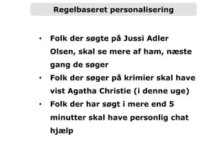 Regelbaseret personalisering
•  Folk der søgte på Jussi Adler
Olsen, skal se mere af ham, næste
gang de søger
•  Folk der søger på krimier skal have
vist Agatha Christie (i denne uge)
•  Folk der har søgt i mere end 5
minutter skal have personlig chat
hjælp
 