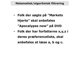 Matematisk/algoritmisk filtrering
•  Folk der søgte på ”Mørkets
Hjerte” skal anbefales
”Apocalypse now” på DVD
•  Folk der har forfatterne x,y,z i
deres præferenceliste, skal
anbefales at læse a, b og c.
 