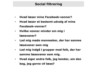 Social filtrering
•  Hvad læser mine Facebook-venner?
•  Hvad læser et bestemt udvalg af mine
Facebook-venner?
•  Hvilke venner minder om mig i
læsevaner?
•  Lad mig møde mennesker, der har samme
læsevaner som mig
•  Lad mig indgå i grupper med folk, der har
samme læsevaner som mig.
•  Hvad siger andre folk, jeg kender, om den
bog, jeg gerne vil læse?
 