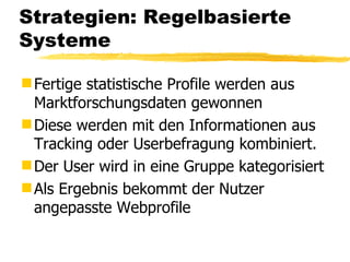 Strategien: Regelbasierte Systeme Fertige statistische Profile werden aus Marktforschungsdaten gewonnen Diese werden mit den Informationen aus Tracking oder Userbefragung kombiniert. Der User wird in eine Gruppe kategorisiert Als Ergebnis bekommt der Nutzer angepasste Webprofile 