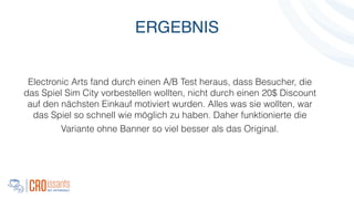 Electronic Arts fand durch einen A/B Test heraus, dass Besucher, die
das Spiel Sim City vorbestellen wollten, nicht durch einen 20$ Discount
auf den nächsten Einkauf motiviert wurden. Alles was sie wollten, war
das Spiel so schnell wie möglich zu haben. Daher funktionierte die
Variante ohne Banner so viel besser als das Original.
!
ERGEBNIS
 