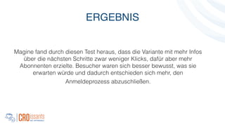 Magine fand durch diesen Test heraus, dass die Variante mit mehr Infos
über die nächsten Schritte zwar weniger Klicks, dafür aber mehr
Abonnenten erzielte. Besucher waren sich besser bewusst, was sie
erwarten würde und dadurch entschieden sich mehr, den
Anmeldeprozess abzuschließen.
!
ERGEBNIS
 