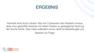 Home24 fand durch diesen Test von 3 Varianten des Headers heraus,
dass eine gestraffte Variante mit hellen Farben zu gesteigerter Nutzung
der Suche führte. Dies hatte außerdem einen Uplift an Bestellungen pro
Session zur Folge.
!
ERGEBNIS
 