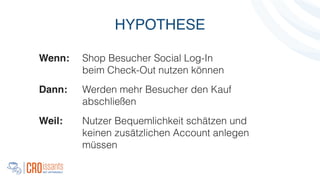 Wenn: Shop Besucher Social Log-In
beim Check-Out nutzen können
Dann: Werden mehr Besucher den Kauf
abschließen
Weil:! Nutzer Bequemlichkeit schätzen und
keinen zusätzlichen Account anlegen
müssen
HYPOTHESE
 
