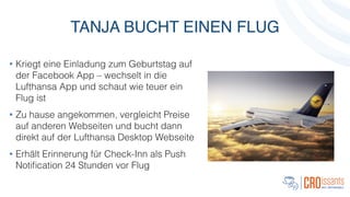 TANJA BUCHT EINEN FLUG
• Kriegt eine Einladung zum Geburtstag auf
der Facebook App – wechselt in die
Lufthansa App und schaut wie teuer ein
Flug ist
• Zu hause angekommen, vergleicht Preise
auf anderen Webseiten und bucht dann
direkt auf der Lufthansa Desktop Webseite
• Erhält Erinnerung für Check-Inn als Push
Notiﬁcation 24 Stunden vor Flug
 