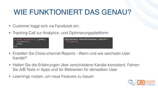 WIE FUNKTIONIERT DAS GENAU?
• Customer loggt sich via Facebook ein.
• Tracking Call zur Analytics- und Optimierungsplattform:
!
!
• Erstellen Sie Cross-channel Reports - Wann und wie wechseln User
Kanäle?
• Halten Sie die Erfahrungen über verschiedene Kanäle konsistent. Fahren
Sie A/B Tests in Apps und für Webseiten für denselben User
• Learnings nutzen, um neue Features zu bauen
 