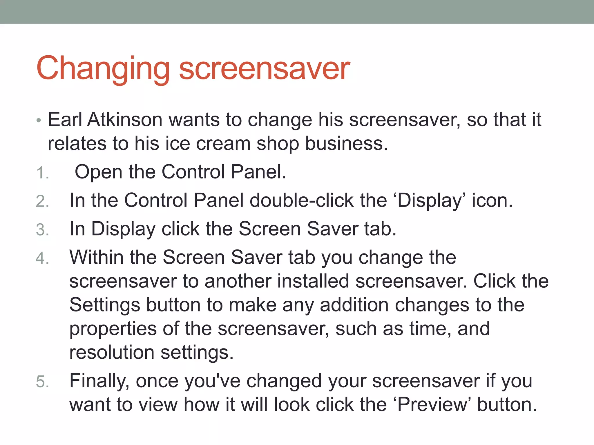 Changing screensaver
• Earl Atkinson wants to change his screensaver, so that it
relates to his ice cream shop business.
1. Open the Control Panel.
2. In the Control Panel double-click the ‘Display’ icon.
3. In Display click the Screen Saver tab.
4. Within the Screen Saver tab you change the
screensaver to another installed screensaver. Click the
Settings button to make any addition changes to the
properties of the screensaver, such as time, and
resolution settings.
5. Finally, once you've changed your screensaver if you
want to view how it will look click the ‘Preview’ button.
 