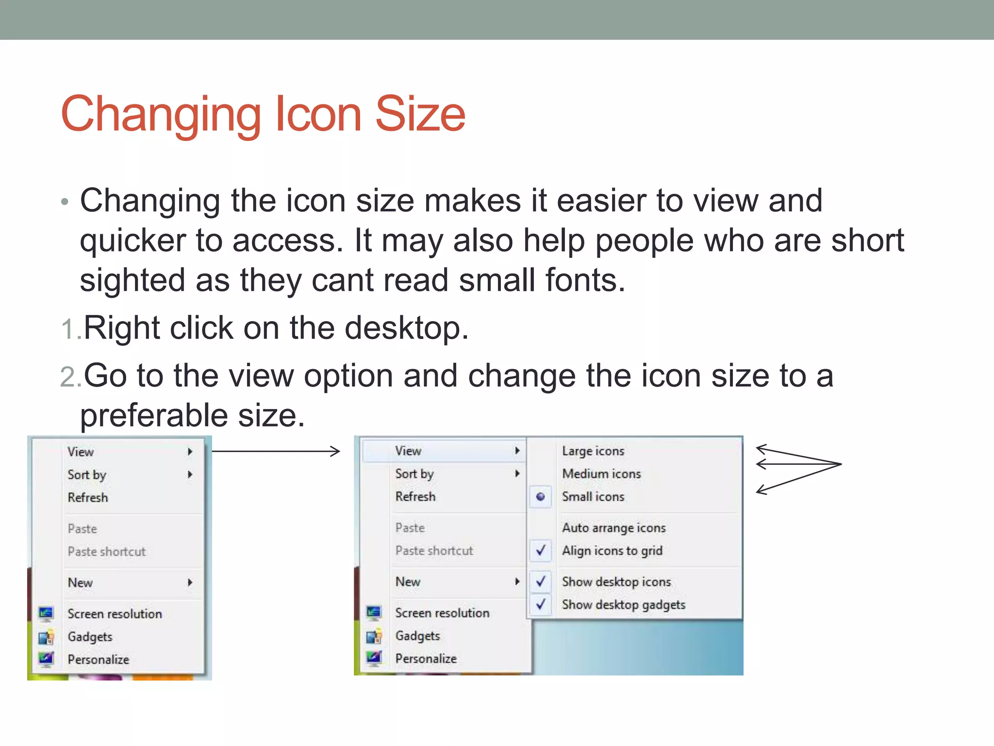 Changing Icon Size
• Changing the icon size makes it easier to view and
quicker to access. It may also help people who are short
sighted as they cant read small fonts.
1.Right click on the desktop.
2.Go to the view option and change the icon size to a
preferable size.
 