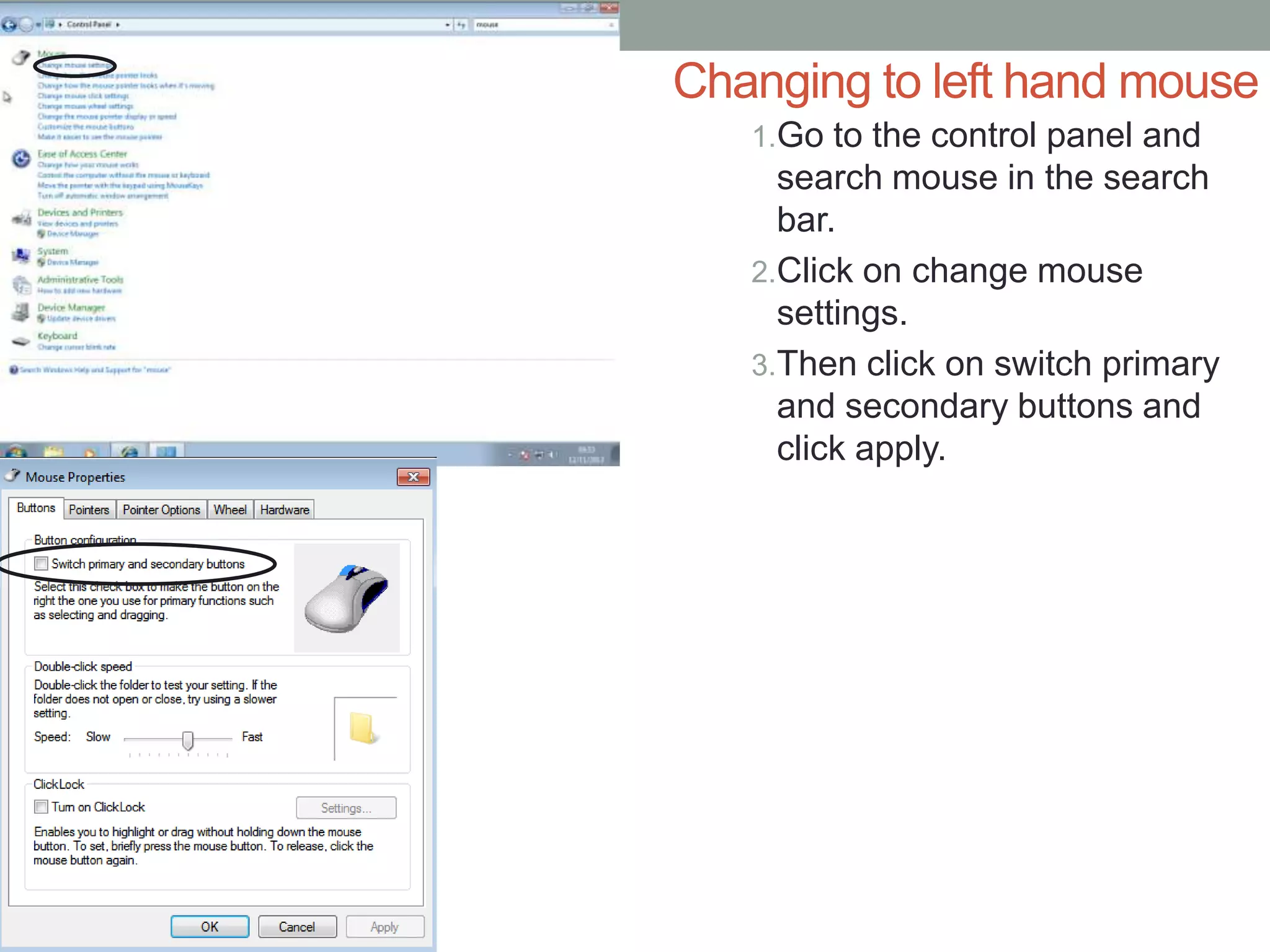 Changing to left hand mouse
1.Go to the control panel and
search mouse in the search
bar.
2.Click on change mouse
settings.
3.Then click on switch primary
and secondary buttons and
click apply.
 