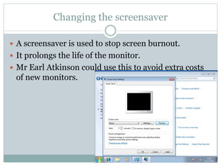 Changing the screensaver
 A screensaver is used to stop screen burnout.
 It prolongs the life of the monitor.
 Mr Earl Atkinson could use this to avoid extra costs
of new monitors.
 