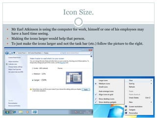 Icon Size.
 Mr Earl Atkinson is using the computer for work, himself or one of his employees may
have a hard time seeing.
 Making the icons larger would help that person.
 To just make the icons larger and not the task bar (etc.) follow the picture to the right.
 