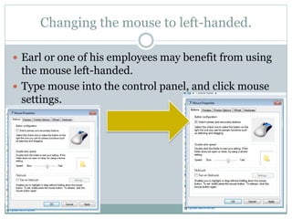 Changing the mouse to left-handed.
 Earl or one of his employees may benefit from using
the mouse left-handed.
 Type mouse into the control panel, and click mouse
settings.
 