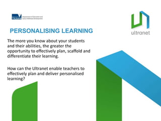 PERSONALISING LEARNING
The more you know about your students
and their abilities, the greater the
opportunity to effectively plan, scaffold and
differentiate their learning.

How can the Ultranet enable teachers to
effectively plan and deliver personalised
learning?
 