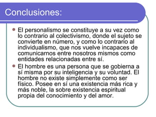 Conclusiones: El personalismo se constituye a su vez como lo contrario al colectivismo, donde el sujeto se convierte en número, y como lo contrario al individualismo, que nos vuelve incapaces de comunicarnos entre nosotros mismos como entidades relacionadas entre sí.  El hombre es una persona que se gobierna a sí misma por su inteligencia y su voluntad. El hombre no existe simplemente como ser físico. Posee en sí una existencia más rica y más noble, la sobre existencia espiritual propia del conocimiento y del amor. 