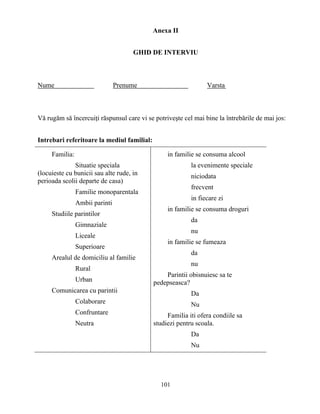 101
Anexa II
GHID DE INTERVIU
Nume Prenume Varsta
Vă rugăm să încercuiţi răspunsul care vi se potriveşte cel mai bine la întrebările de mai jos:
Intrebari referitoare la mediul familial:
Familia:
Situatie speciala
(locuieste cu bunicii sau alte rude, in
perioada scolii departe de casa)
Familie monoparentala
Ambii parinti
Studiile parintilor
Gimnaziale
Liceale
Superioare
Arealul de domiciliu al familie
Rural
Urban
Comunicarea cu parintii
Colaborare
Confruntare
Neutra
in familie se consuma alcool
la evenimente speciale
niciodata
frecvent
in fiecare zi
in familie se consuma droguri
da
nu
in familie se fumeaza
da
nu
Parintii obisnuiesc sa te
pedepseasca?
Da
Nu
Familia iti ofera condiile sa
studiezi pentru scoala.
Da
Nu
 