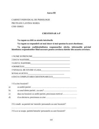 103
Anexa III
CABINET INDIVIDUAL DE PSIHOLOGIE
PRUTEANU LAVINIA MARIA
COD 1IS0021
CHESTIONAR A-P
Va rugam sa cititi cu atentie intrebarile
Va rugam sa raspundeti cat mai sincer si mai spontan la acest chestionar.
Va asiguram confidentialitatea raspunsurilor oferite, informatiile privind
identitatea respondentilor fiind necesare pentru corelarea datelor din aceasta cercetare.
1 NUME SI PRENUME
2 DATA NASTERII
3 LOCUL NASTERII
4 DOMICILIU
5 NIVELUL DE STUDII/ CLASA
SCOALA/LICEUL
6 DATA COMPLETARII CHESTIONARULUI
1 Cu cine locuiesti?
a) cu ambii parinti ………………………………………………………..
b) cu unul dintre parinti ; cu care? ..............................................................
c) daca nu locuiesti cu ambii parinti, precizeaza motivul ...………………
d) d cu altcineva, precizeaza cu cine …………………………………….
2 Ce studii au parintii tai/ tutorele/ persoanele cu care locuiesti?
..……………………………………………………………………………….
3 Cu ce se ocupa parintii/tutorele/ persoanele cu care locuiesti?
 