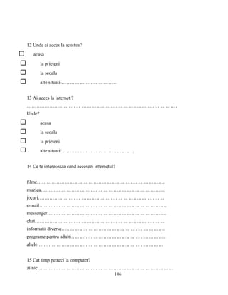 106
12 Unde ai acces la acestea?
acasa
la prieteni
la scoala
alte situatii…………………………….
13 Ai acces la internet ?
…………………………………………………………………………………
Unde?
acasa
la scoala
la prieteni
alte situatii………………………………………
14 Ce te intereseaza cand accesezi internetul?
filme…………………………………………………………………….
muzica…………………………………………………………………..
jocuri……………………………………………………………………
e-mail…………………………………………………………………….
messenger………………………………………………………………..
chat………………………………………………………………………
informatii diverse………………………………………………………..
programe pentru adulti…………………………………………………..
altele……………………………………………………………………
15 Cat timp petreci la computer?
zilnic…………………………………………………………………………
 