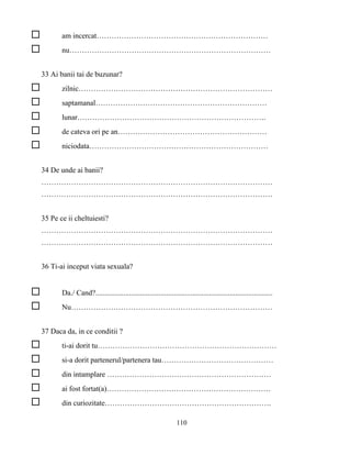 110
am incercat……………………………………………………………
nu………………………………………………………………………
33 Ai banii tai de buzunar?
zilnic……………………………………………………………………
saptamanal……………………………………………………………
lunar………………………………………………………………….
de cateva ori pe an……………………………………………………
niciodata………………………………………………………………
34 De unde ai banii?
…………………………………………………………………………………
…………………………………………………………………………………
35 Pe ce ii cheltuiesti?
…………………………………………………………………………………
…………………………………………………………………………………
36 Ti-ai inceput viata sexuala?
Da./ Cand?...............................................................................................
Nu………………………………………………………………………
37 Daca da, in ce conditii ?
ti-ai dorit tu………………………………………………………………
si-a dorit partenerul/partenera tau………………………………………
din intamplare …………………………………………………………
ai fost fortat(a)…………………………………………………………
din curiozitate………………………………………………………….
 