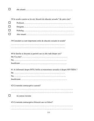 111
alte situatii……………………………………………………………..
38 In scoala voastra se tin ore/ discutii de educatie sexuala ? de catre cine?
Profesori……………………………………………………………….
Diriginte…………………………………………………………………
Psiholog…………………………………………………………………
Alte situatii………………………………………………………………
39 Consideri ca sunt importante orele de educatie sexuala in scoala?
………………………………………………………………………
………………………………………………………………………
40 In familie ai discutat cu parintii sau cu alte rude despre sex?
Da/ Cu cine?……………………………………………………………
Nu……………………………………………………………………..
Insuficient……………………………………………………………..
41 Ai informatii despre BTS ( bolile cu transmitere sexuala) si despre HIV/SIDA ?
Da ………………………………………………………………….
Nu…………………………………………………………………….
Insuficiente…………………………………………………………….
42 Ce metode contraceptive cunosti?
…………………………………………………………………………………
…………………………………………………………………………………
nu cunosc niciuna
43 Ce metoda contraceptiva folosesti sau vei folosi?
…………………………………………………………………………………
…………………………………………………………………………………
 