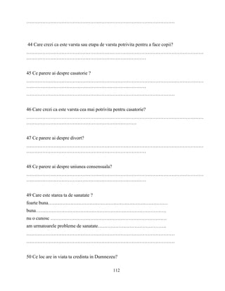 112
…………………………………………………………………………………
44 Care crezi ca este varsta sau etapa de varsta potrivita pentru a face copii?
…………………………………………………………………………………………………
…………………………………………………………………
45 Ce parere ai despre casatorie ?
…………………………………………………………………………………………………
…………………………………………………………………
…………………………………………………………………………………
46 Care crezi ca este varsta cea mai potrivita pentru casatorie?
…………………………………………………………………………………………………
……………………………………………………………
47 Ce parere ai despre divort?
…………………………………………………………………………………………………
…………………………………………………………………
48 Ce parere ai despre uniunea consensuala?
…………………………………………………………………………………………………
…………………………………………………………………
49 Care este starea ta de sanatate ?
foarte buna…………………………………………………………………
buna……………………………………………………………………….
nu o cunosc ……………………………………………………………….
am urmatoarele probleme de sanatate…………………………………….
…………………………………………………………………………………
…………………………………………………………………………………
50 Ce loc are in viata ta credinta in Dumnezeu?
 
